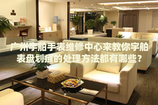 廣州宇舶手表維修中心來教你宇舶表盤劃痕的處理方法都有哪些？