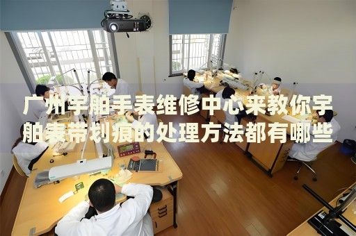 廣州宇舶手表維修中心來教你宇舶表帶劃痕的處理方法都有哪些？