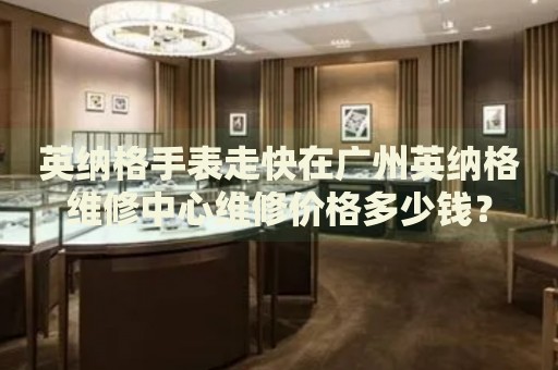 英納格手表走快在廣州英納格維修中心維修價格多少錢？