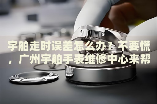 宇舶走時誤差怎么辦？不要慌，廣州宇舶手表維修中心來幫忙