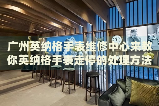 廣州英納格手表維修中心來教你英納格手表走停的處理方法都有哪些？