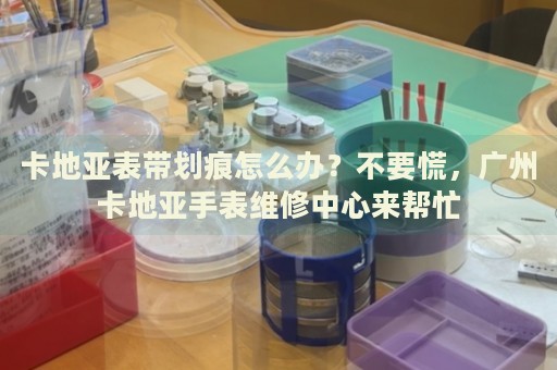 卡地亞表帶劃痕怎么辦？不要慌，廣州卡地亞手表維修中心來幫忙