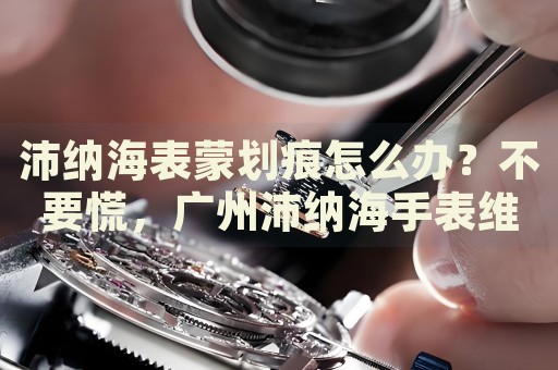 沛納海表蒙劃痕怎么辦？不要慌，廣州沛納海手表維修中心來幫忙