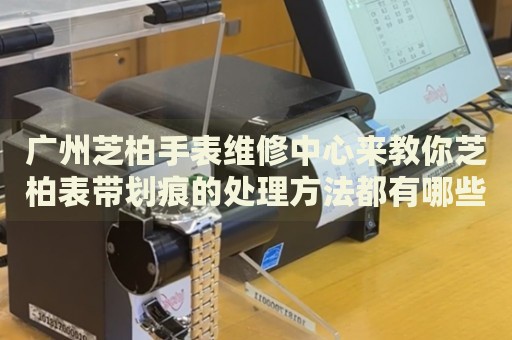 廣州芝柏手表維修中心來教你芝柏表帶劃痕的處理方法都有哪些？