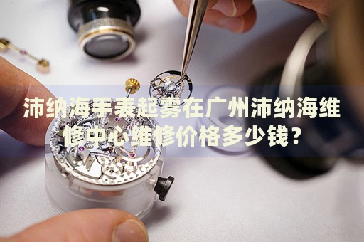 沛納海手表起霧在廣州沛納海維修中心維修價格多少錢？