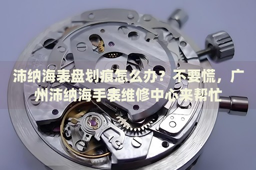 沛納海表盤劃痕怎么辦？不要慌，廣州沛納海手表維修中心來幫忙