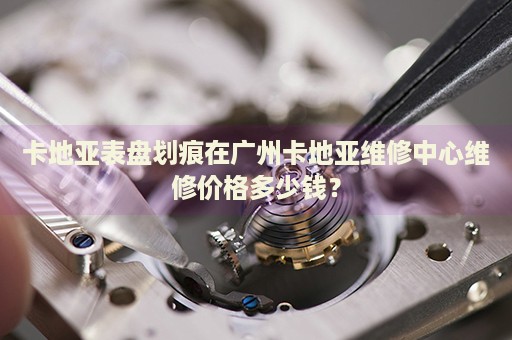 卡地亞表盤劃痕在廣州卡地亞維修中心維修價格多少錢？