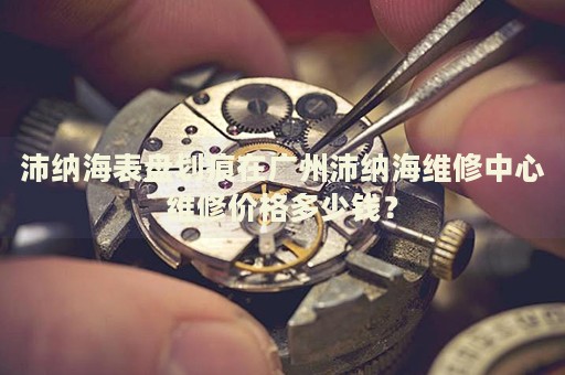 沛納海表盤劃痕在廣州沛納海維修中心維修價格多少錢？
