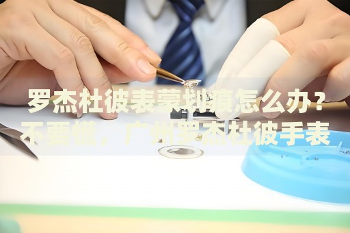 羅杰杜彼表蒙劃痕怎么辦？不要慌，廣州羅杰杜彼手表維修中心來幫忙