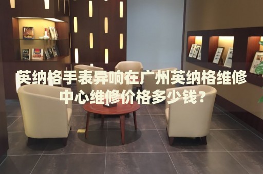 英納格手表異響在廣州英納格維修中心維修價格多少錢？