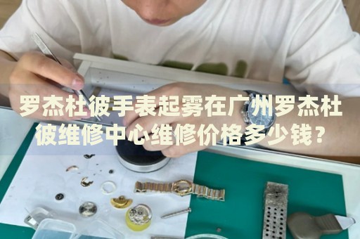羅杰杜彼手表起霧在廣州羅杰杜彼維修中心維修價(jià)格多少錢(qián)？