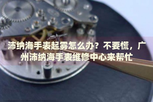 沛納海手表起霧怎么辦？不要慌，廣州沛納海手表維修中心來(lái)幫忙