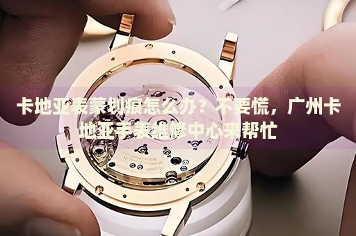卡地亞表蒙劃痕怎么辦？不要慌，廣州卡地亞手表維修中心來(lái)幫忙