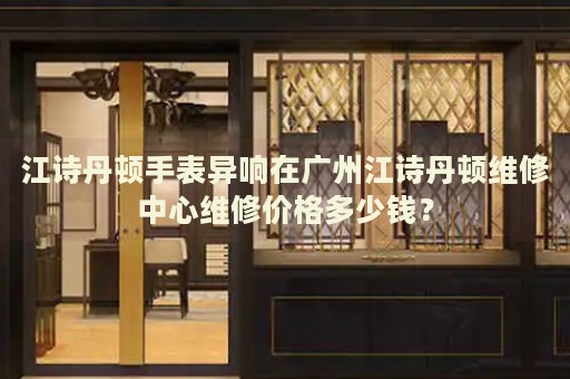 江詩(shī)丹頓手表異響在廣州江詩(shī)丹頓維修中心維修價(jià)格多少錢(qián)？