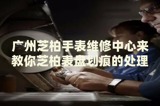 廣州芝柏手表維修中心來(lái)教你芝柏表盤(pán)劃痕的處理方法都有哪些？