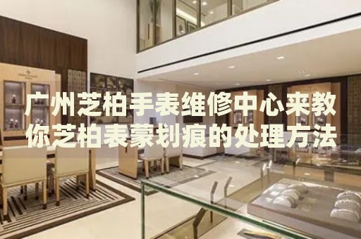 廣州芝柏手表維修中心來(lái)教你芝柏表蒙劃痕的處理方法都有哪些？