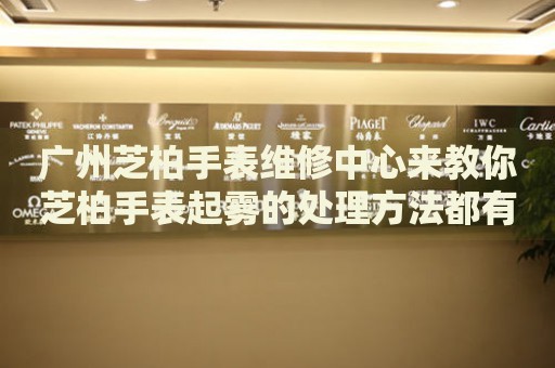 廣州芝柏手表維修中心來教你芝柏手表起霧的處理方法都有哪些？