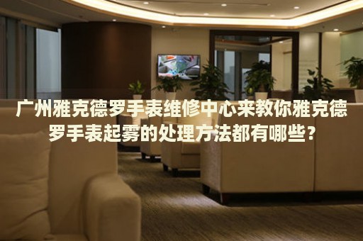 廣州雅克德羅手表維修中心來教你雅克德羅手表起霧的處理方法都有哪些？