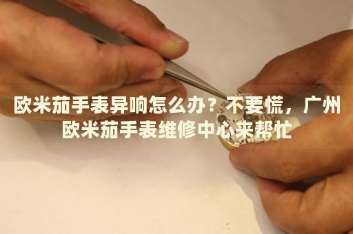 歐米茄手表異響怎么辦？不要慌，廣州歐米茄手表維修中心來幫忙