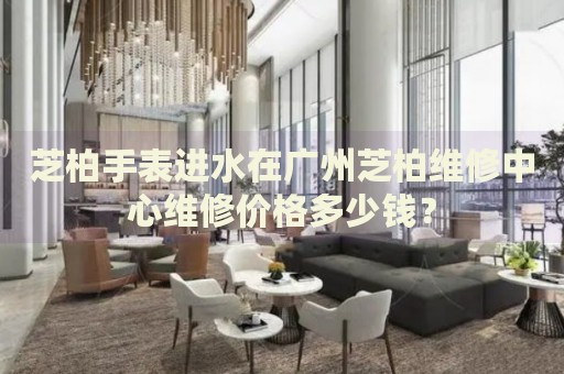 芝柏手表進水在廣州芝柏維修中心維修價格多少錢？