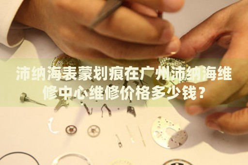 沛納海表蒙劃痕在廣州沛納海維修中心維修價格多少錢？