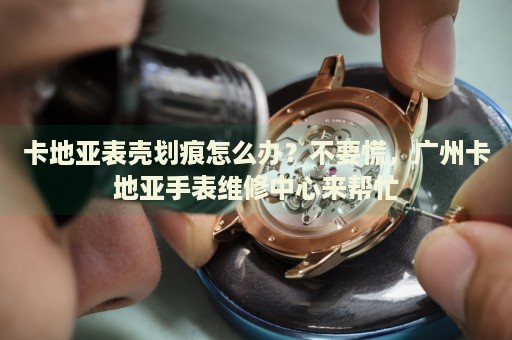卡地亞表殼劃痕怎么辦？不要慌，廣州卡地亞手表維修中心來幫忙