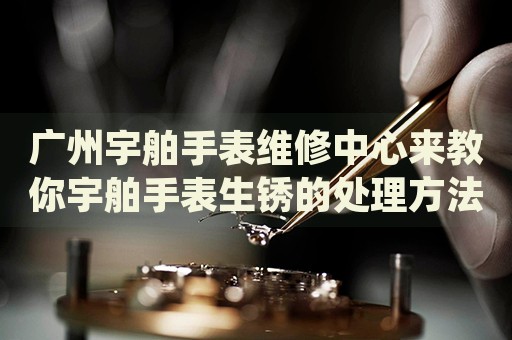 廣州宇舶手表維修中心來教你宇舶手表生銹的處理方法都有哪些？