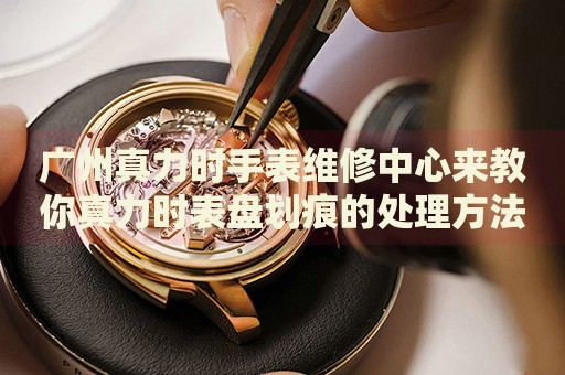 廣州真力時手表維修中心來教你真力時表盤劃痕的處理方法都有哪些？