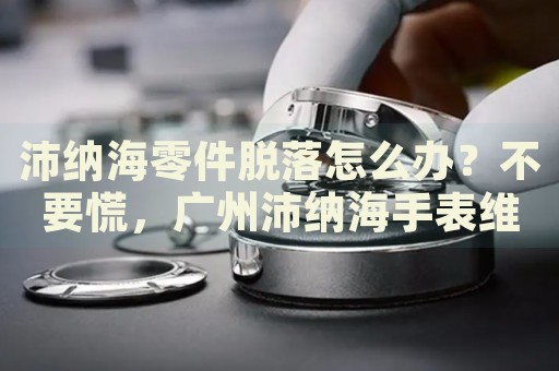 沛納海零件脫落怎么辦？不要慌，廣州沛納海手表維修中心來幫忙