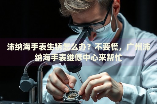 沛納海手表生銹怎么辦？不要慌，廣州沛納海手表維修中心來幫忙