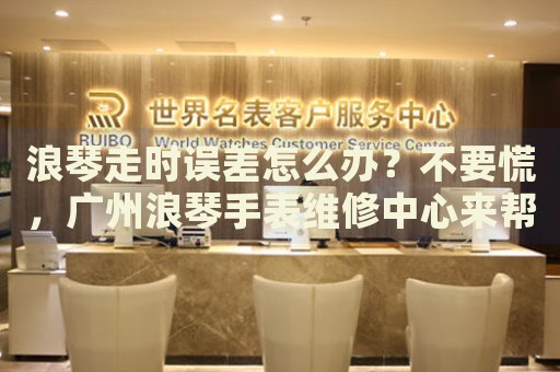 浪琴走時誤差怎么辦？不要慌，廣州浪琴手表維修中心來幫忙