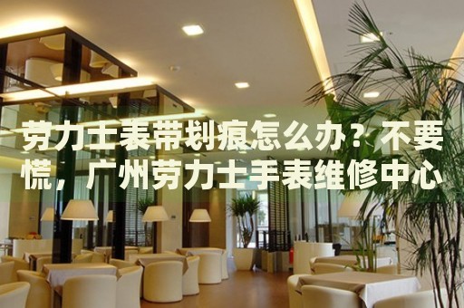 勞力士表帶劃痕怎么辦？不要慌，廣州勞力士手表維修中心來幫忙