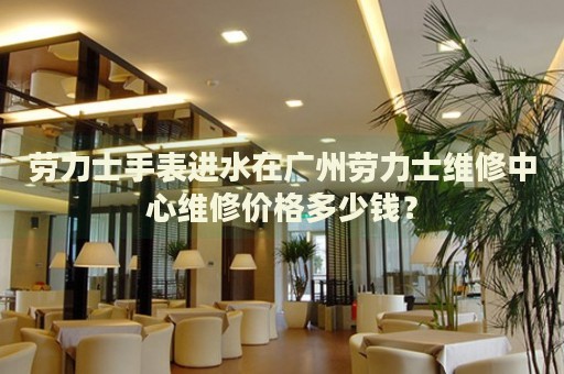 勞力士手表進水在廣州勞力士維修中心維修價格多少錢？