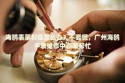 海鷗表蒙劃痕怎么辦？不要慌，廣州海鷗手表維修中心來幫忙
