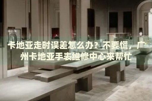 卡地亞走時誤差怎么辦？不要慌，廣州卡地亞手表維修中心來幫忙