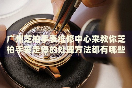 廣州芝柏手表維修中心來教你芝柏手表走停的處理方法都有哪些？