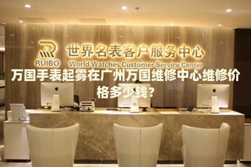 萬國手表起霧在廣州萬國維修中心維修價格多少錢？