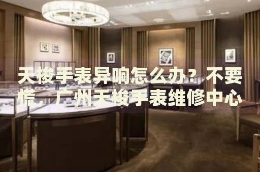 天梭手表異響怎么辦？不要慌，廣州天梭手表維修中心來幫忙