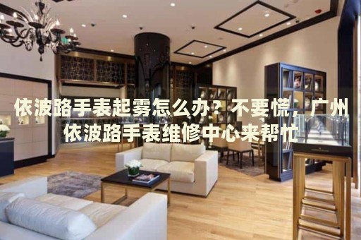 依波路手表起霧怎么辦？不要慌，廣州依波路手表維修中心來幫忙