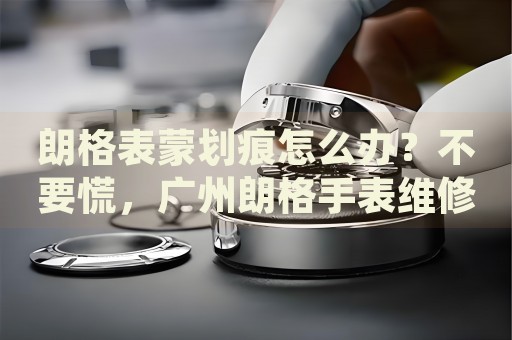 朗格表蒙劃痕怎么辦？不要慌，廣州朗格手表維修中心來幫忙