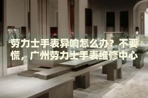 勞力士手表異響怎么辦？不要慌，廣州勞力士手表維修中心來幫忙