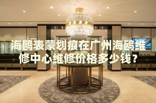 海鷗表蒙劃痕在廣州海鷗維修中心維修價格多少錢？