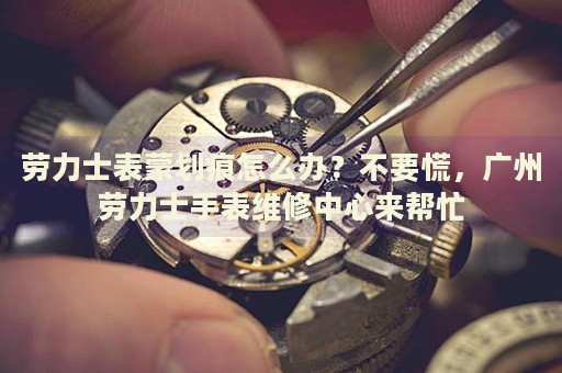 勞力士表蒙劃痕怎么辦？不要慌，廣州勞力士手表維修中心來幫忙