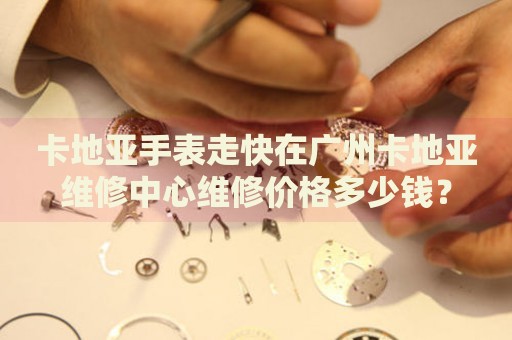 卡地亞手表走快在廣州卡地亞維修中心維修價格多少錢？