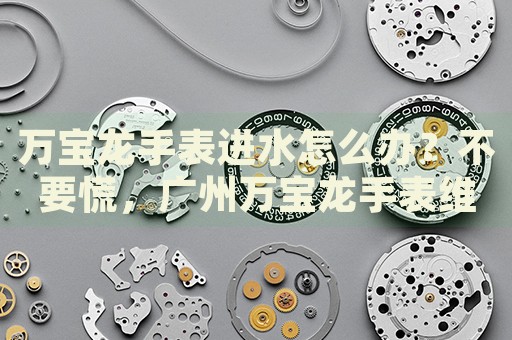 萬寶龍手表進水怎么辦？不要慌，廣州萬寶龍手表維修中心來幫忙