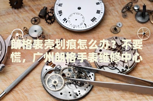朗格表殼劃痕怎么辦？不要慌，廣州朗格手表維修中心來幫忙