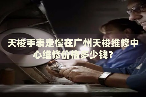 天梭手表走慢在廣州天梭維修中心維修價格多少錢？