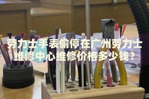 勞力士手表偷停在廣州勞力士維修中心維修價格多少錢？