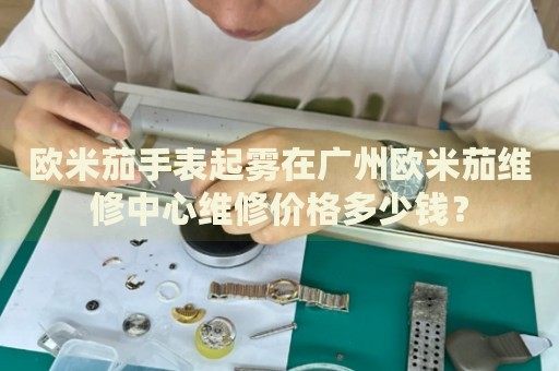 歐米茄手表起霧在廣州歐米茄維修中心維修價格多少錢？