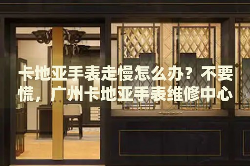 卡地亞手表走慢怎么辦？不要慌，廣州卡地亞手表維修中心來幫忙